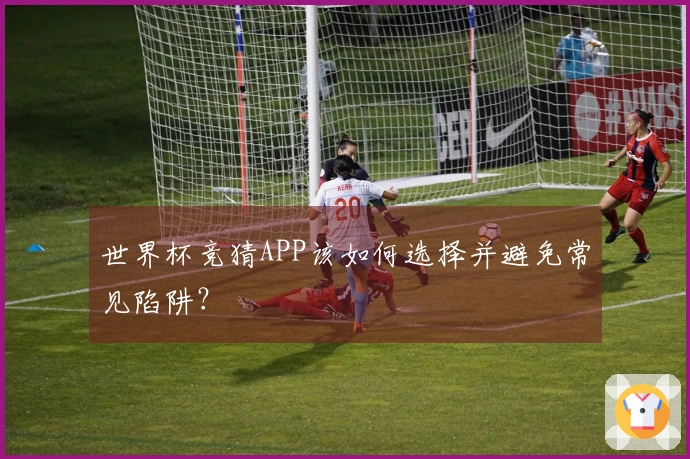 世界杯竞猜APP该如何选择并避免常见陷阱？